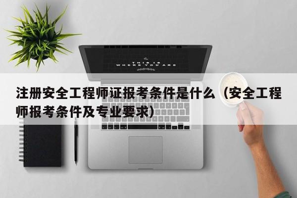 注册安全工程师证报考条件是什么（安全工程师报考条件及专业要求）