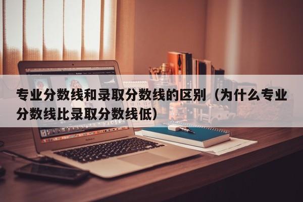 专业分数线和录取分数线的区别（为什么专业分数线比录取分数线低）