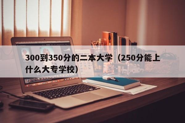 00到350分的二本大学（250分能上什么大专学校）"