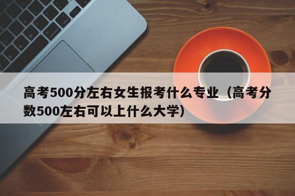 高考500分左右女生报考什么专业（高考分数500左右可以上什么大学）