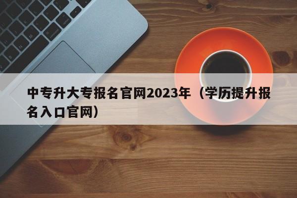 中专升大专报名官网2023年（学历提升报名入口官网）