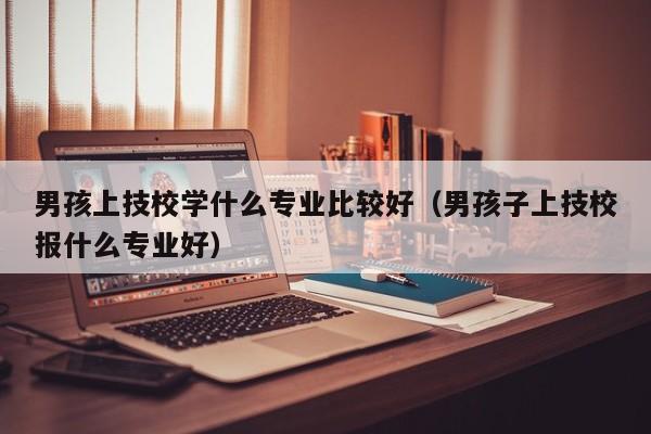 男孩上技校学什么专业比较好（男孩子上技校报什么专业好）