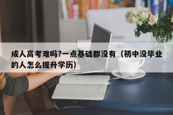 成人高考难吗?一点基础都没有（初中没毕业的人怎么提升学历）