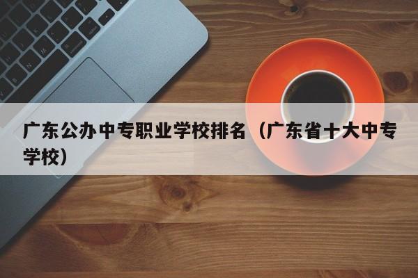 广东公办中专职业学校排名（广东省十大中专学校）