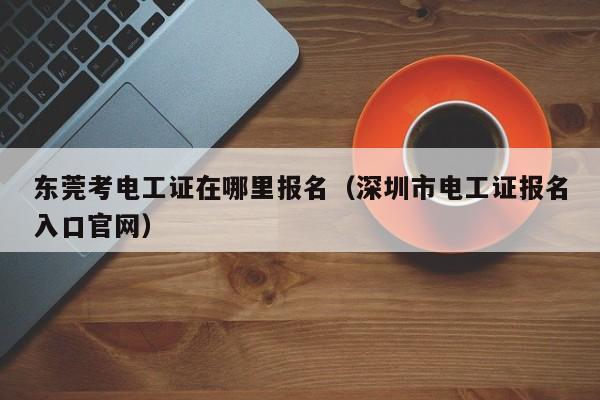 东莞考电工证在哪里报名（深圳市电工证报名入口官网）