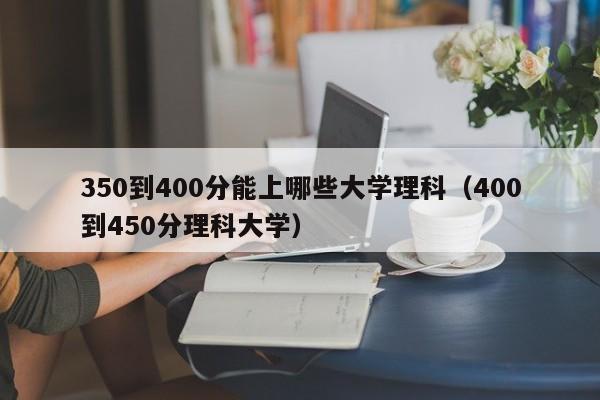 50到400分能上哪些大学理科（400到450分理科大学）"