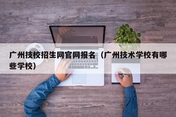广州技校招生网官网报名（广州技术学校有哪些学校）