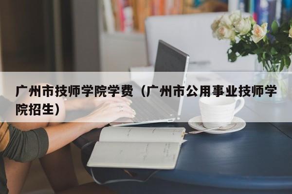 广州市技师学院学费（广州市公用事业技师学院招生）