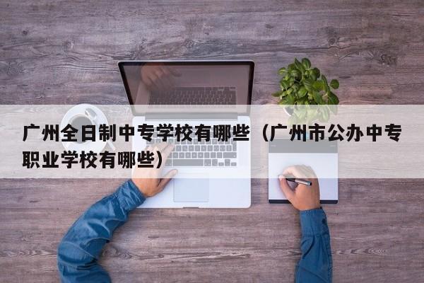 广州全日制中专学校有哪些（广州市公办中专职业学校有哪些）