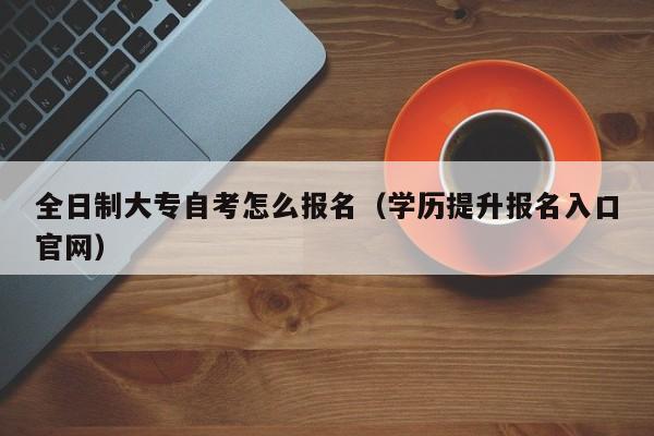 全日制大专自考怎么报名（学历提升报名入口官网）