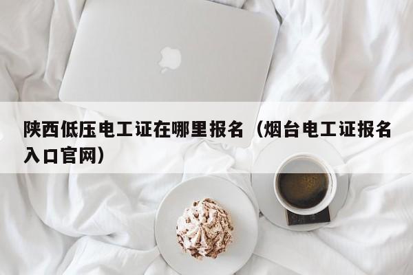 陕西低压电工证在哪里报名（烟台电工证报名入口官网）