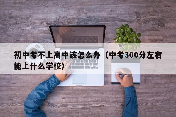 初中考不上高中该怎么办（中考300分左右能上什么学校）