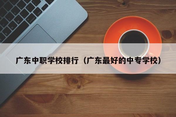 广东中职学校排行（广东最好的中专学校）