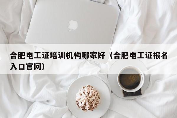 合肥电工证培训机构哪家好（合肥电工证报名入口官网）