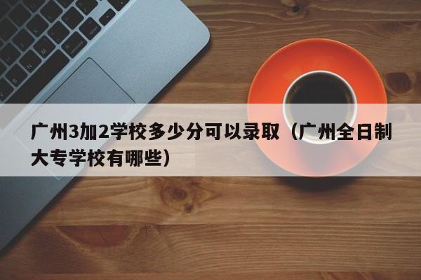 广州3加2学校多少分可以录取（广州全日制大专学校有哪些）