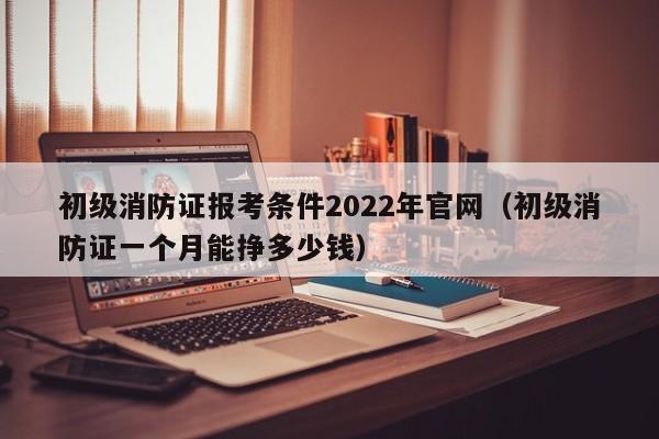 初级消防证报考条件2022年官网（初级消防证一个月能挣多少钱）