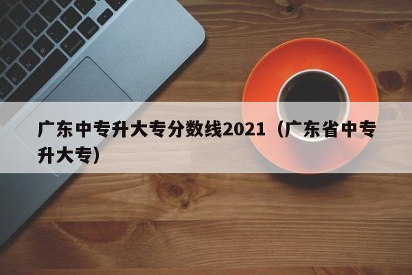 广东中专升大专分数线2021（广东省中专升大专）