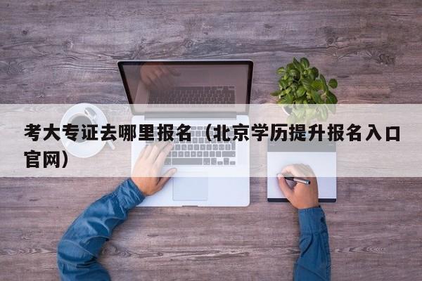 考大专证去哪里报名（北京学历提升报名入口官网）