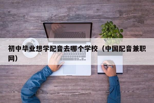 初中毕业想学配音去哪个学校（中国配音兼职网）