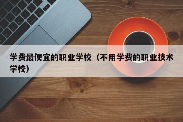 学费最便宜的职业学校（不用学费的职业技术学校）