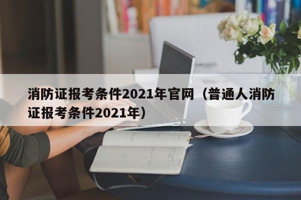 消防证报考条件2021年官网（普通人消防证报考条件2021年）