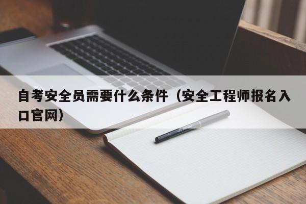 自考安全员需要什么条件（安全工程师报名入口官网）