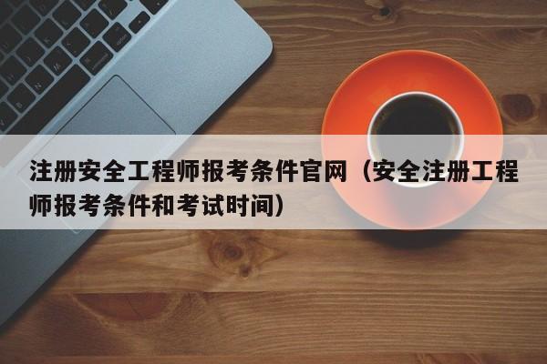 注册安全工程师报考条件官网（安全注册工程师报考条件和考试时间）