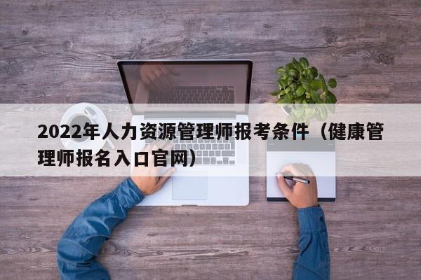 022年人力资源管理师报考条件（健康管理师报名入口官网）"