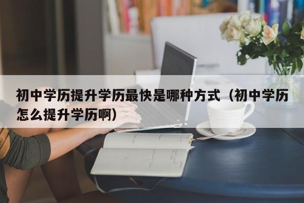 初中学历提升学历最快是哪种方式（初中学历怎么提升学历啊）