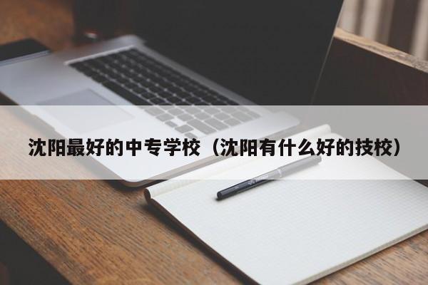 沈阳最好的中专学校（沈阳有什么好的技校）
