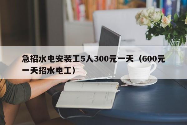 急招水电安装工5人300元一天（600元一天招水电工）