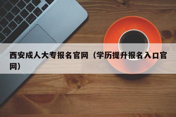 西安成人大专报名官网（学历提升报名入口官网）